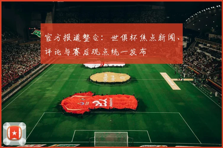 官方报道整合：世俱杯焦点新闻、评论与赛后观点统一发布