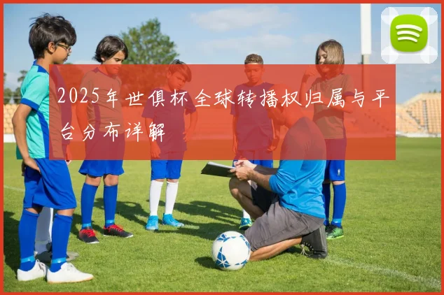 2025年世俱杯全球转播权归属与平台分布详解