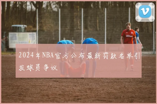 2024年NBA官方公布最新罚款名单引发球员争议