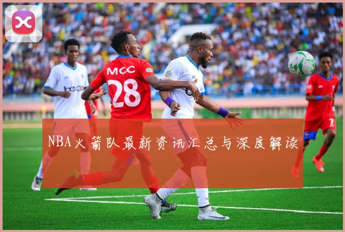 NBA火箭队最新资讯汇总与深度解读