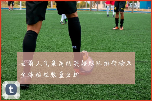 当前人气最高的英超球队排行榜及全球粉丝数量分析