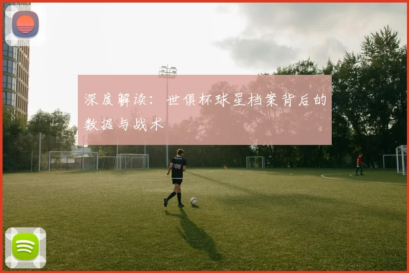 深度解读：世俱杯球星档案背后的数据与战术